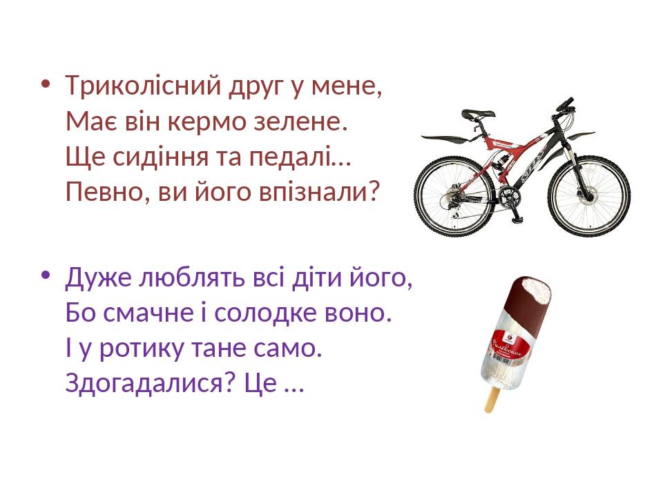 Триколісний друг у мене, Має він кермо зелене. Ще сидіння та педалі… Певно, ви його впізнали? Дуже люблять всі діти його, Бо смачне і солодке воно....