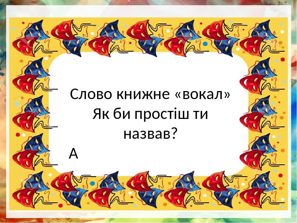 Слово книжне «вокал» Як би простіш ти назвав?  