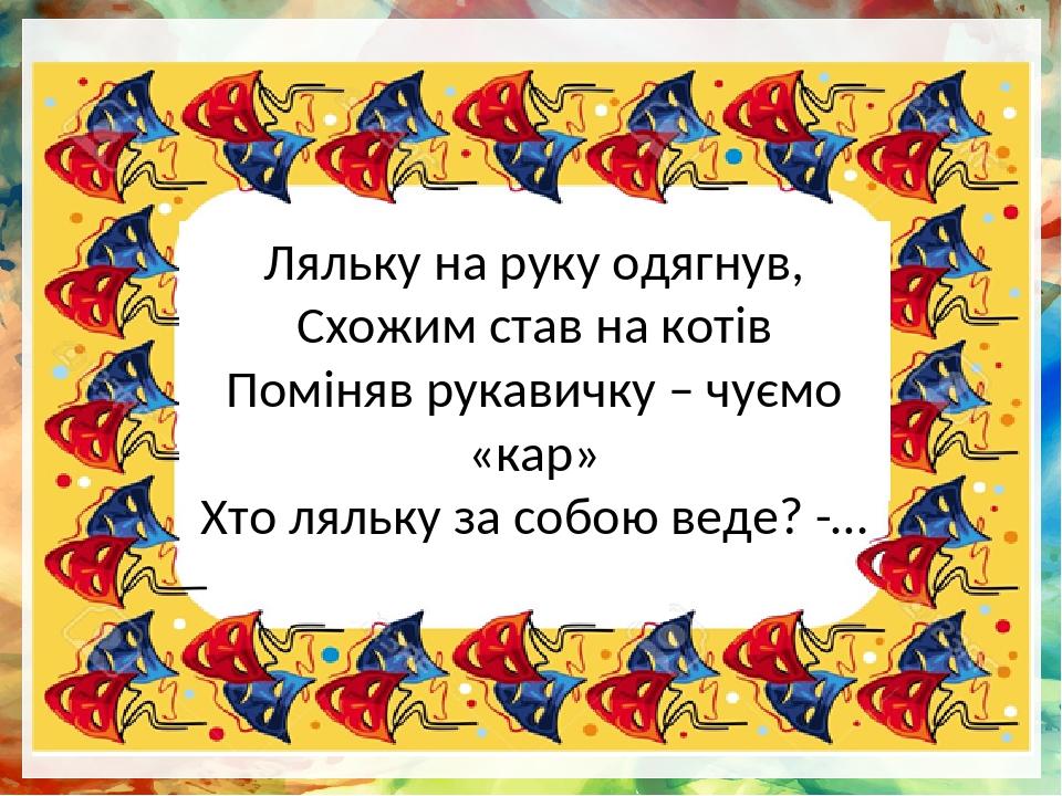 Ляльку на руку одягнув, Схожим став на котів Поміняв рукавичку – чуємо «кар» Хто ляльку за собою веде? -…