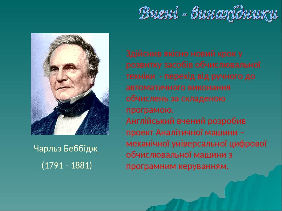 Чарльз Беббідж (1791 - 1881) Здійснив якісно новий крок у розвитку засобів обчислювальної техніки - перехід від ручного до автоматичного виконання ...