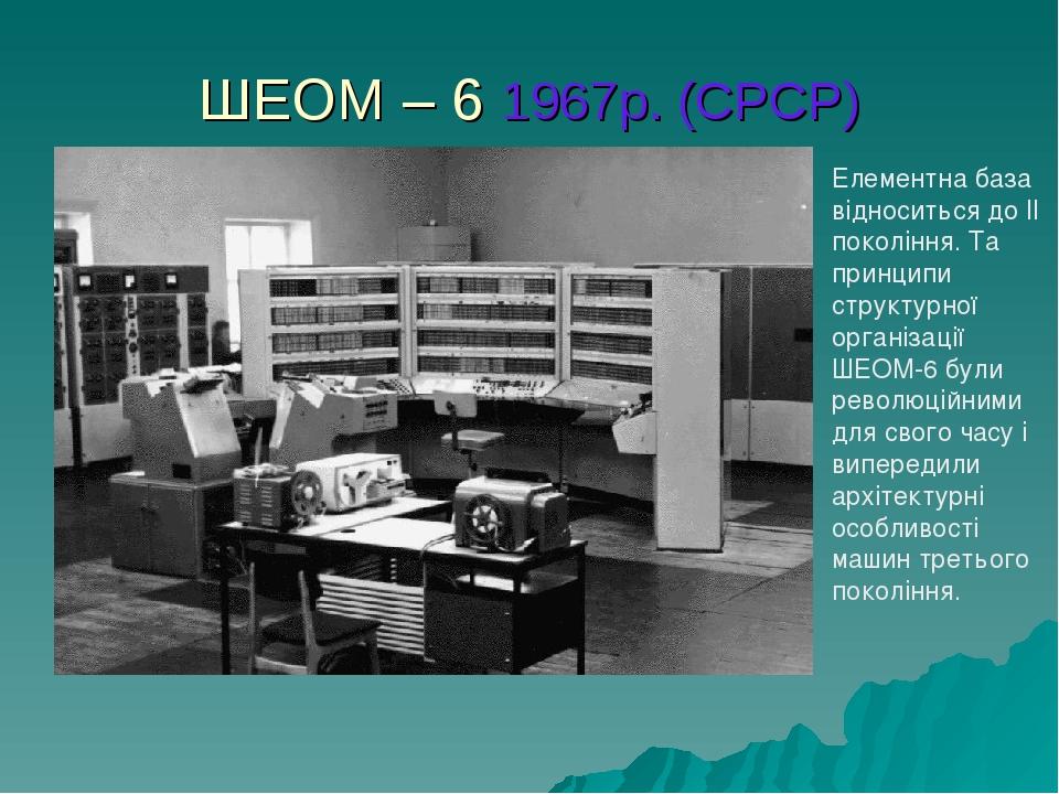 ШЕОМ – 6 1967р. (СРСР) Елементна база відноситься до II покоління. Та принципи структурної організації ШЕОМ-6 були революційними для свого часу і в...