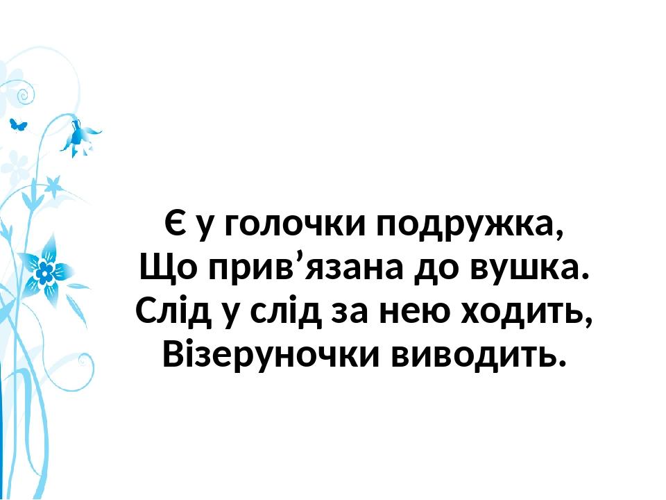 Є у голочки подружка, Що прив’язана до вушка. Слід у слід за нею ходить, Візеруночки виводить.