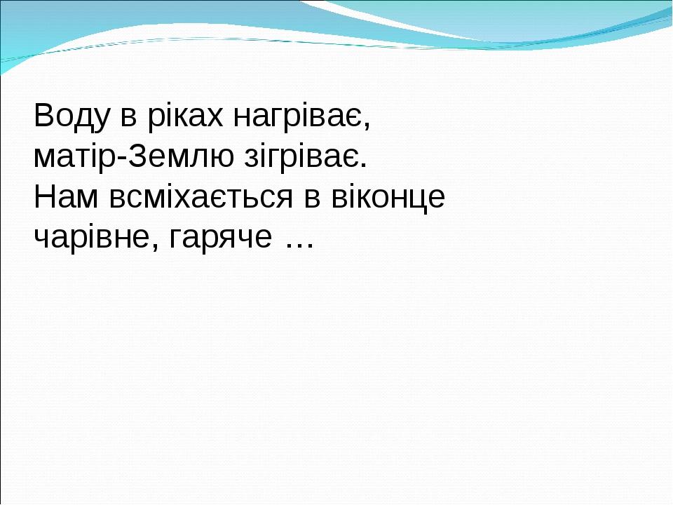 Воду в ріках нагріває, матір-Землю зігріває. Нам всміхається в віконце чарівне, гаряче …