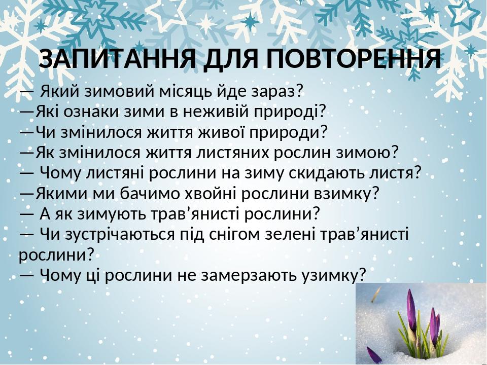 ЗАПИТАННЯ ДЛЯ ПОВТОРЕННЯ — Який зимовий місяць йде зараз? —Які ознаки зими в неживій природі? —Чи змінилося життя живої природи? —Як змінилося житт...