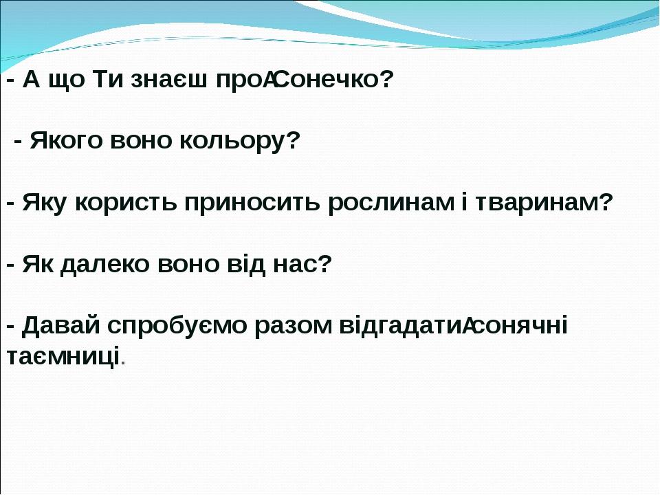 - А що Ти знаєш про Сонечко? - Якого воно кольору? - Яку користь приносить рослинам і тваринам? - Як далеко воно від нас? - Давай спробуємо разом в...
