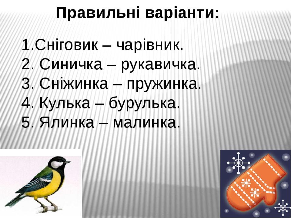 Правильні варіанти: 1.Сніговик – чарівник. 2. Синичка – рукавичка. 3. Сніжинка – пружинка. 4. Кулька – бурулька. 5. Ялинка – малинка.