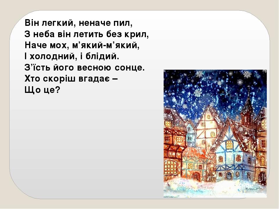 Він легкий, неначе пил, З неба він летить без крил, Наче мох, м’який-м’який, І холодний, і блідий. З’їсть його весною сонце. Хто скоріш вгадає – Що...