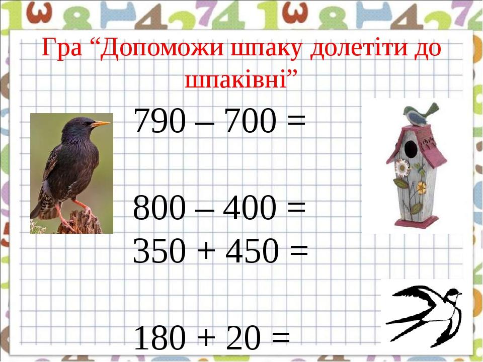Гра “Допоможи шпаку долетіти до шпаківні” 790 – 700 = 800 – 400 = 350 + 450 = 180 + 20 = 950 – 450 = 760 – 420 =
