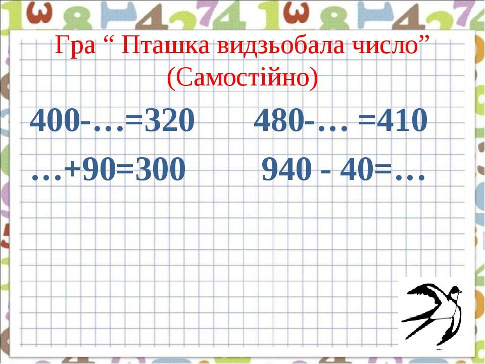 Гра “ Пташка видзьобала число” (Самостійно) 400-…=320 480-… =410 …+90=300 940 - 40=…  