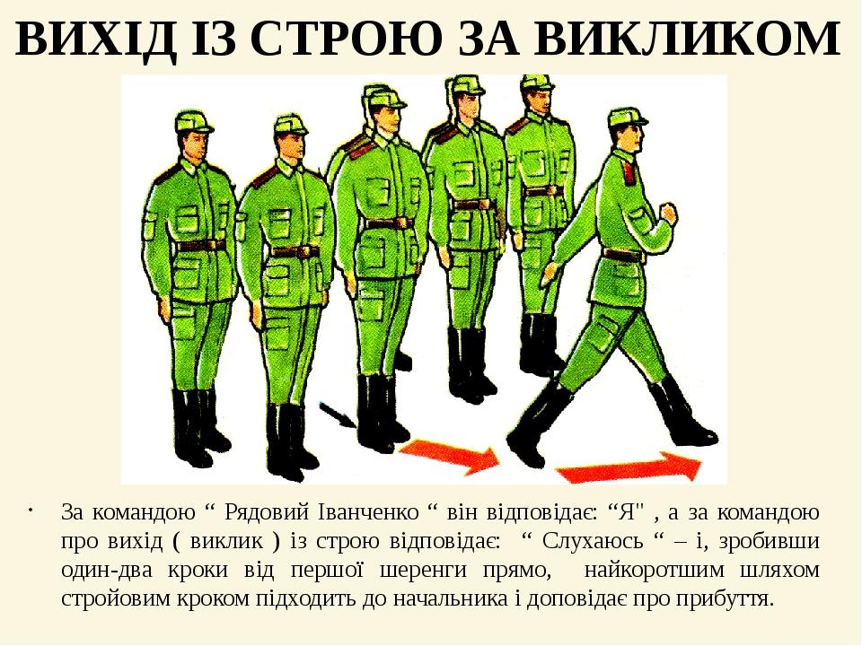 За командою “ Рядовий Іванченко “ він відповідає: “Я" , а за командою про вихід ( виклик ) із строю відповідає: “ Слухаюсь “ – і, зробивши один-два...