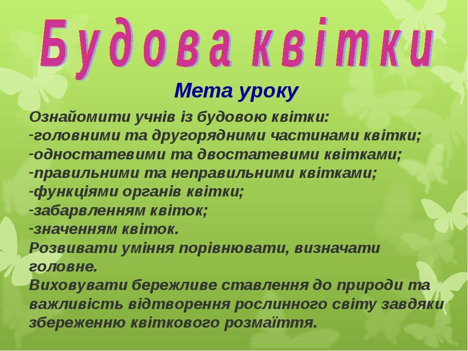 Мета уроку Ознайомити учнів із будовою квітки: головними та другорядними частинами квітки; одностатевими та двостатевими квітками; правильними та н...