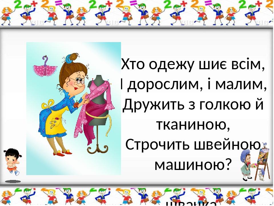 Хто одежу шиє всім, І дорослим, і малим, Дружить з голкою й тканиною, Строчить швейною машиною? швачка