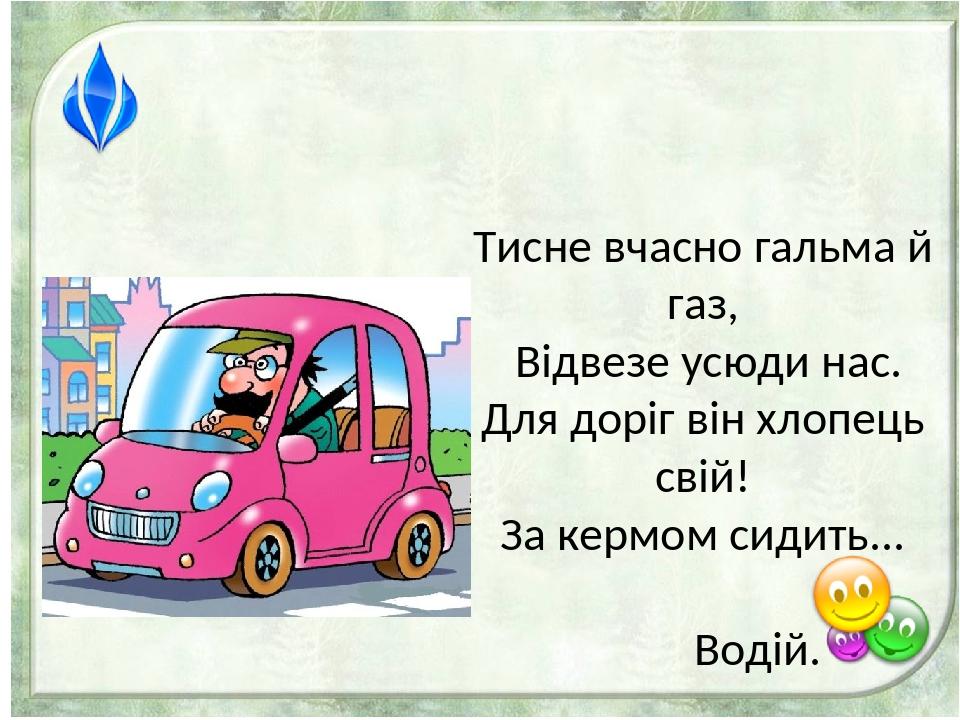 Тисне вчасно гальма й газ, Відвезе усюди нас. Для доріг він хлопець свій! За кермом сидить... Водій.