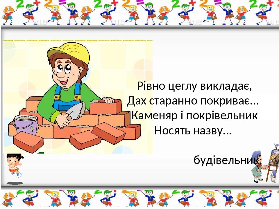 Рівно цеглу викладає, Дах старанно покриває... Каменяр і покрівельник Носять назву... будівельник.
