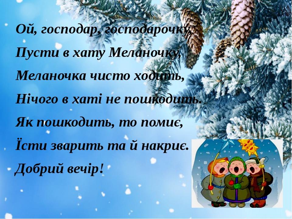 Ой, господар, господарочку, Пусти в хату Меланочку, Меланочка чисто ходить, Нічого в хаті не пошкодить. Як пошкодить, то помиє, Їсти зварить та й н...