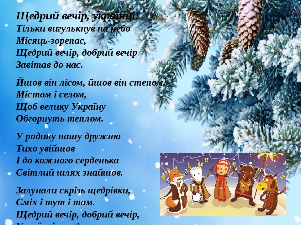 Щедрий вечір, українці! Тільки вигулькнув на небо Місяць-зорепас, Щедрий вечір, добрий вечір Завітав до нас. Йшов він лісом, йшов він степом, Місто...