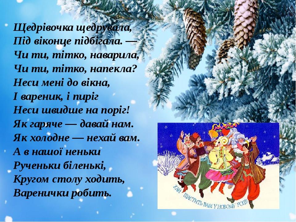 Щедрівочка щедрувала, Під віконце підбігала. — Чи ти, тітко, наварила, Чи ти, тітко, напекла? Неси мені до вікна, І вареник, і пиріг Неси швидше на...