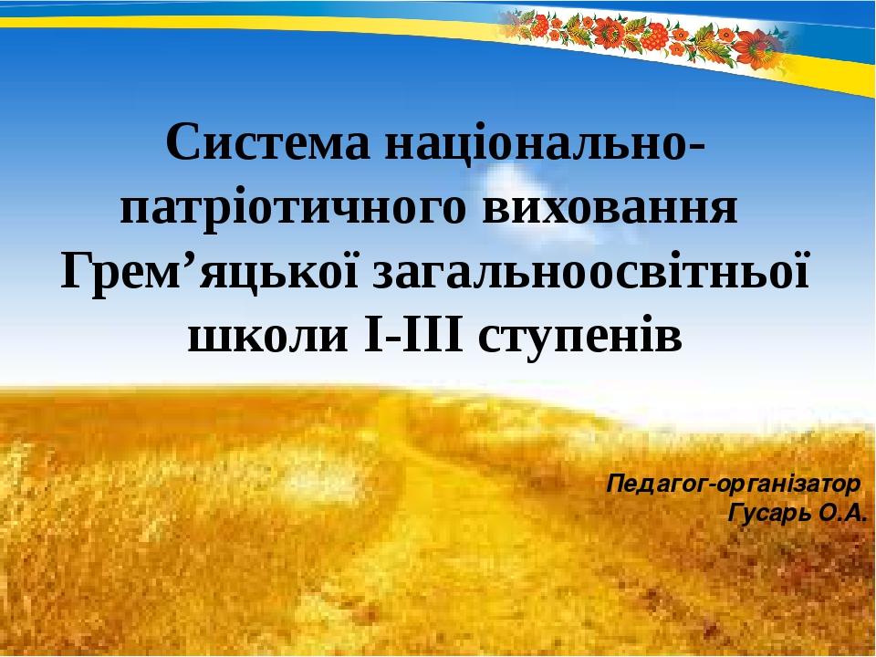 Система національно- патріотичного виховання Грем’яцької загальноосвітньої школи І-ІІІ ступенів Педагог-організатор Гусарь О.А.