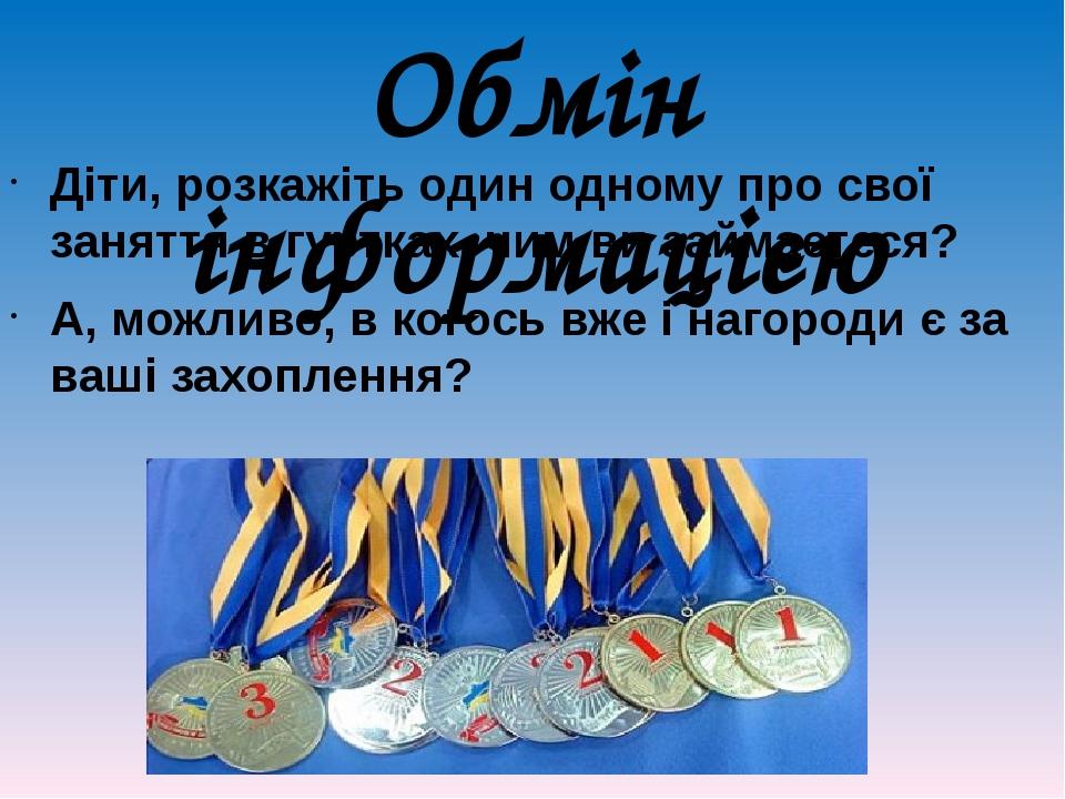 Обмін інформацією Діти, розкажіть один одному про свої заняття в гуртках, чим ви займаєтеся? А, можливо, в когось вже і нагороди є за ваші захоплення?