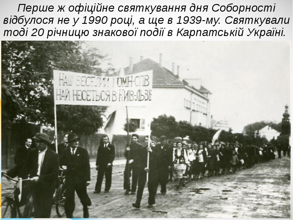Перше ж офіційне святкування дня Соборності відбулося не у 1990 році, а ще в 1939-му. Святкували тоді 20 річницю знакової події в Карпатській Україні.
