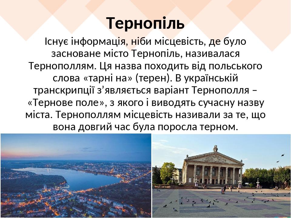 Тернопіль Існує інформація, ніби місцевість, де було засноване місто Тернопіль, називалася Тернополлям. Ця назва походить від польського слова «тар...