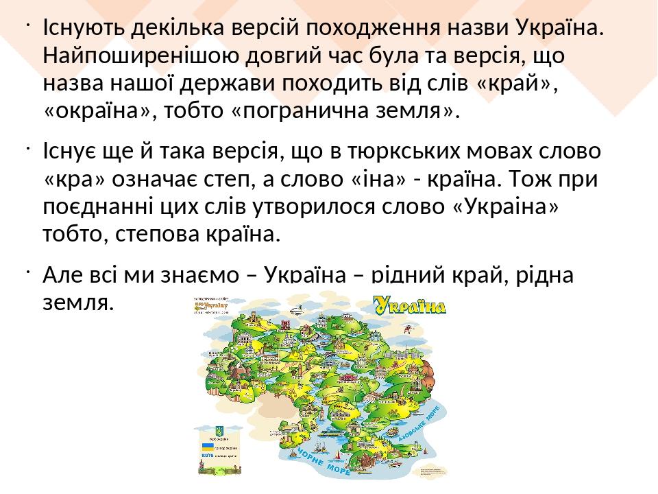 Існують декілька версій походження назви Україна. Найпоширенішою довгий час була та версія, що назва нашої держави походить від слів «край», «окраї...