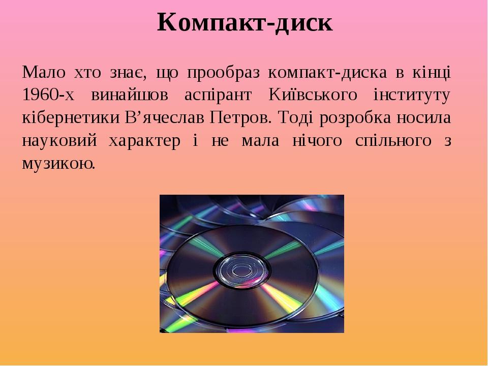 Компакт-диск Мало хто знає, що прообраз компакт-диска в кінці 1960-х винайшов аспірант Київського інституту кібернетики В’ячеслав Петров. Тоді розр...