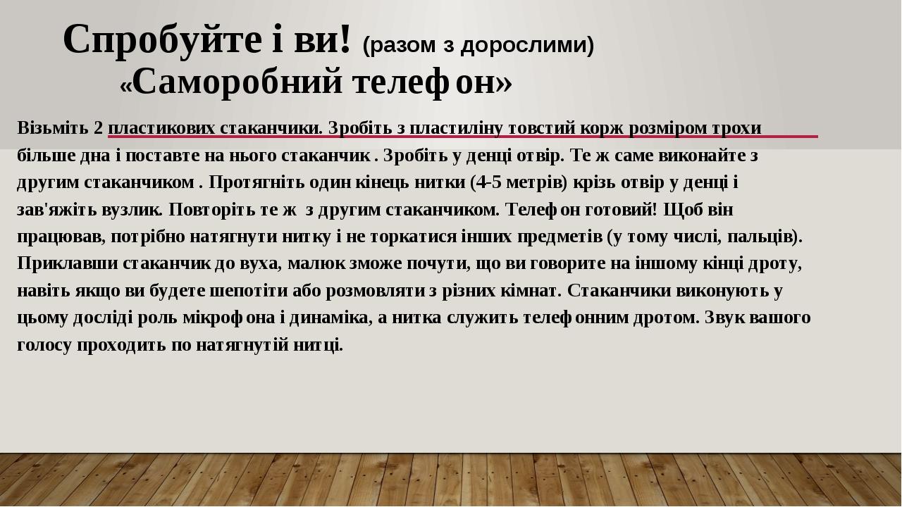 Спробуйте і ви! (разом з дорослими) «Саморобний телефон» Візьміть 2 пластикових стаканчики. Зробіть з пластиліну товстий корж розміром трохи більше...