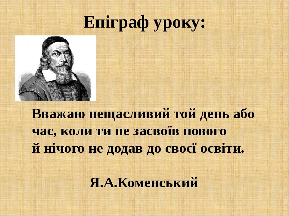 Епіграф уроку: Вважаю нещасливий той день або час, коли ти не засвоїв нового й нічого не додав до своєї освіти. Я.А.Коменський