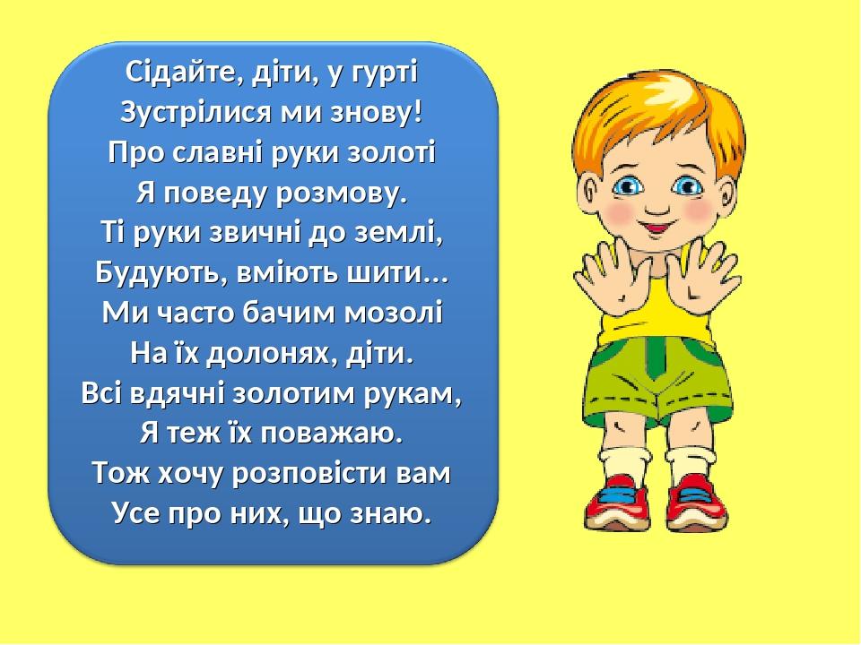 Сідайте, діти, у гурті Зустрілися ми знову! Про славні руки золоті Я поведу розмову. Ті руки звичні до землі, Будують, вміють шити... Ми часто бачи...