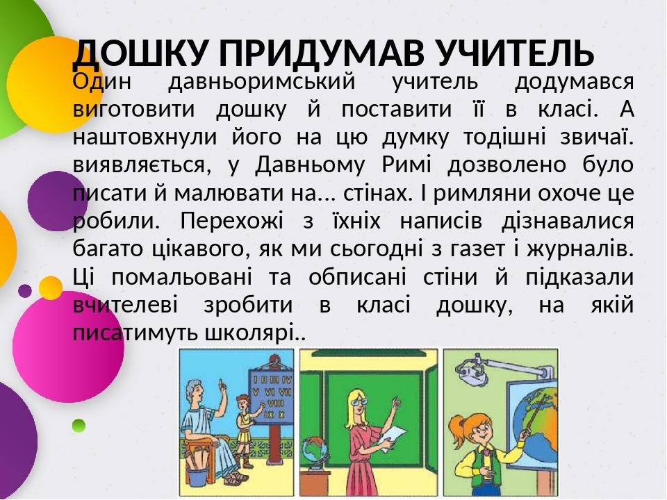 ДОШКУ ПРИДУМАВ УЧИТЕЛЬ Один давньоримський учитель додумався виготовити дошку й поставити її в класі. А наштовхнули його на цю думку тодішні звичаї...