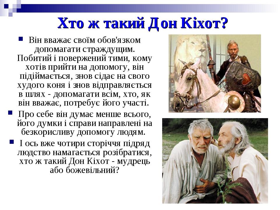 Хто ж такий Дон Кіхот? Він вважає своїм обов'язком допомагати страждущим. Побитий і повержений тими, кому хотів прийти на допомогу, він підіймаєтьс...