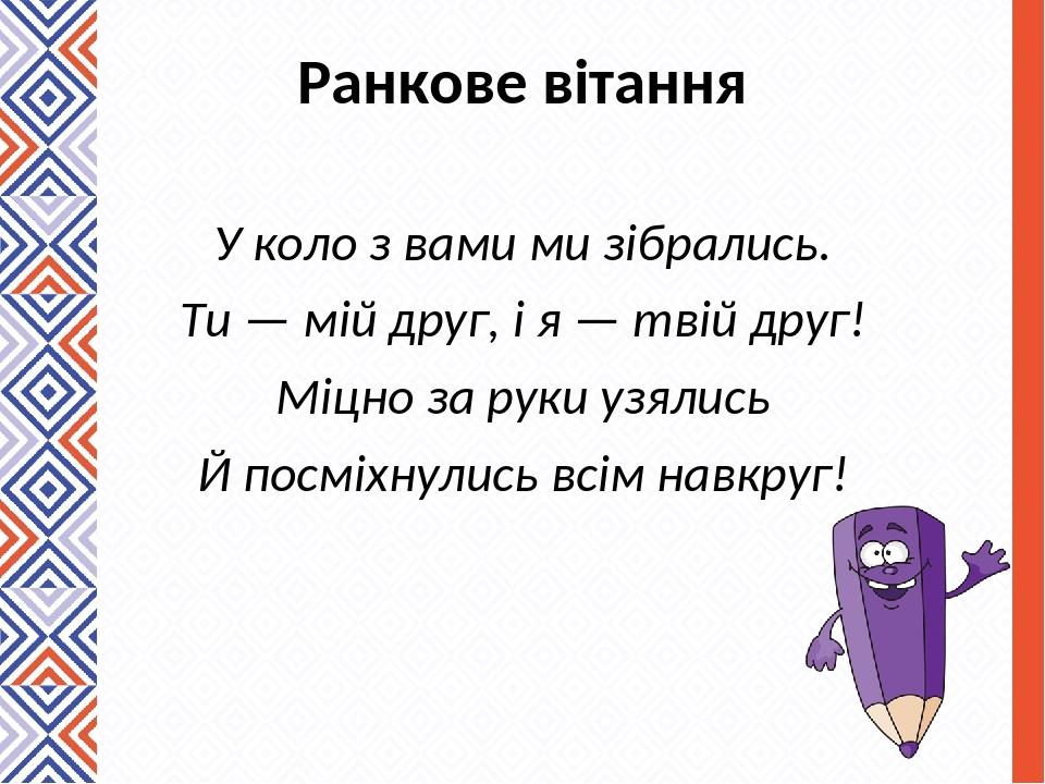 Ранкове вітання У коло з вами ми зібрались. Ти — мій друг, і я — твій друг! Міцно за руки узялись Й посміхнулись всім навкруг!