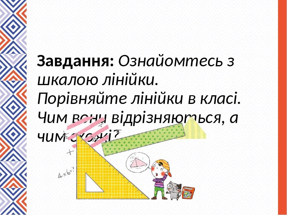 Завдання: Ознайомтесь з шкалою лінійки. Порівняйте лінійки в класі. Чим вони відрізняються, а чим схожі?