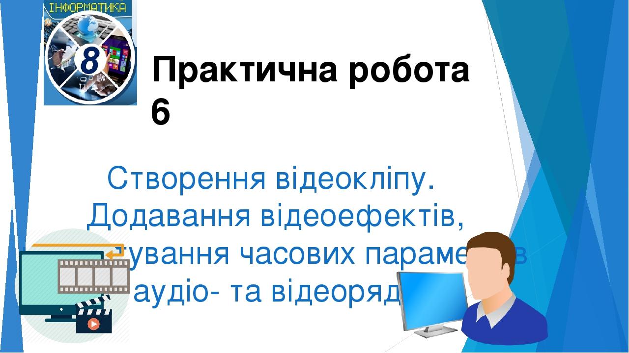 Створення відеокліпу. Додавання відеоефектів, налаштування часових параметрів аудіо- та відеоряду Практична робота 6