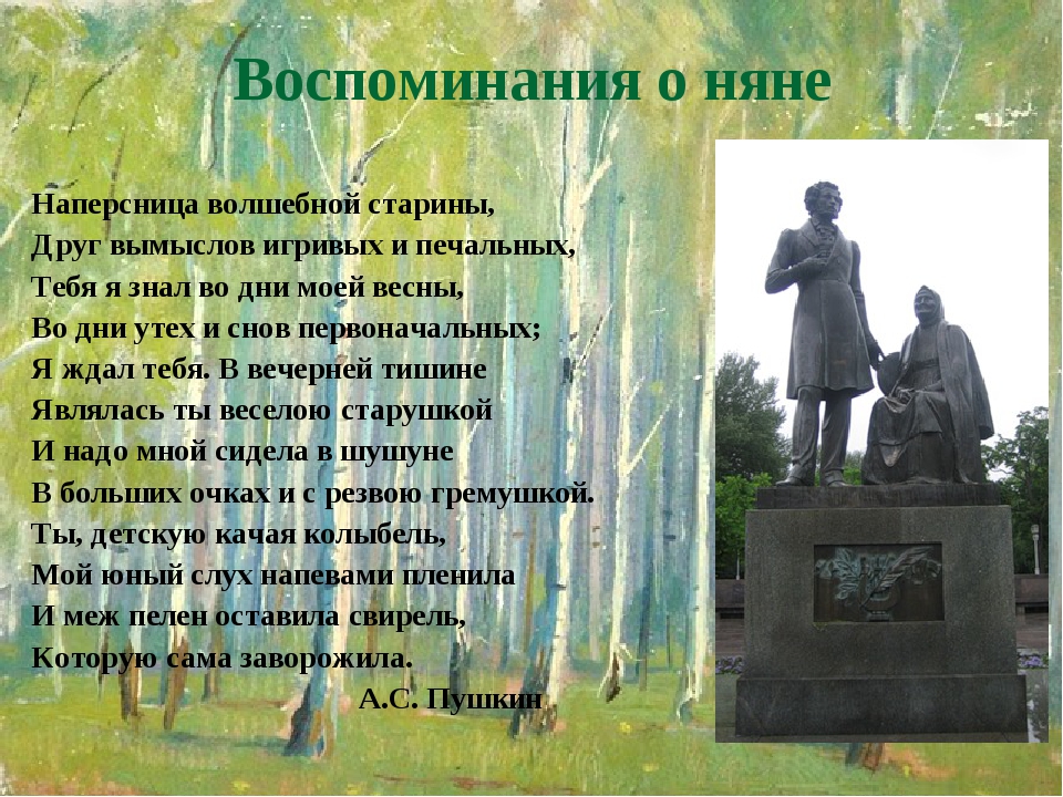 Воспоминания о няне Наперсница волшебной старины, Друг вымыслов игривых и печальных, Тебя я знал во дни моей весны, Во дни утех и снов первоначальн... Воспоминания о няне Наперсница волшебной старины, Друг вымыслов игривых и печальных, Тебя я знал во дни моей весны, Во дни утех и снов первоначальн...