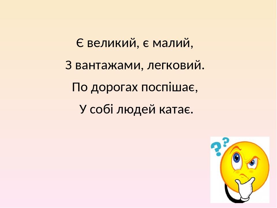 Є великий, є малий, З вантажами, легковий. По дорогах поспішає, У собі людей катає.