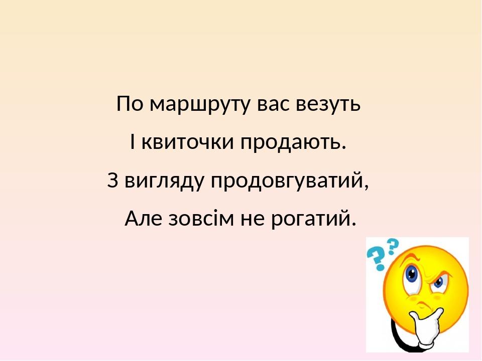 По маршруту вас везуть І квиточки продають. З вигляду продовгуватий, Але зовсім не рогатий.