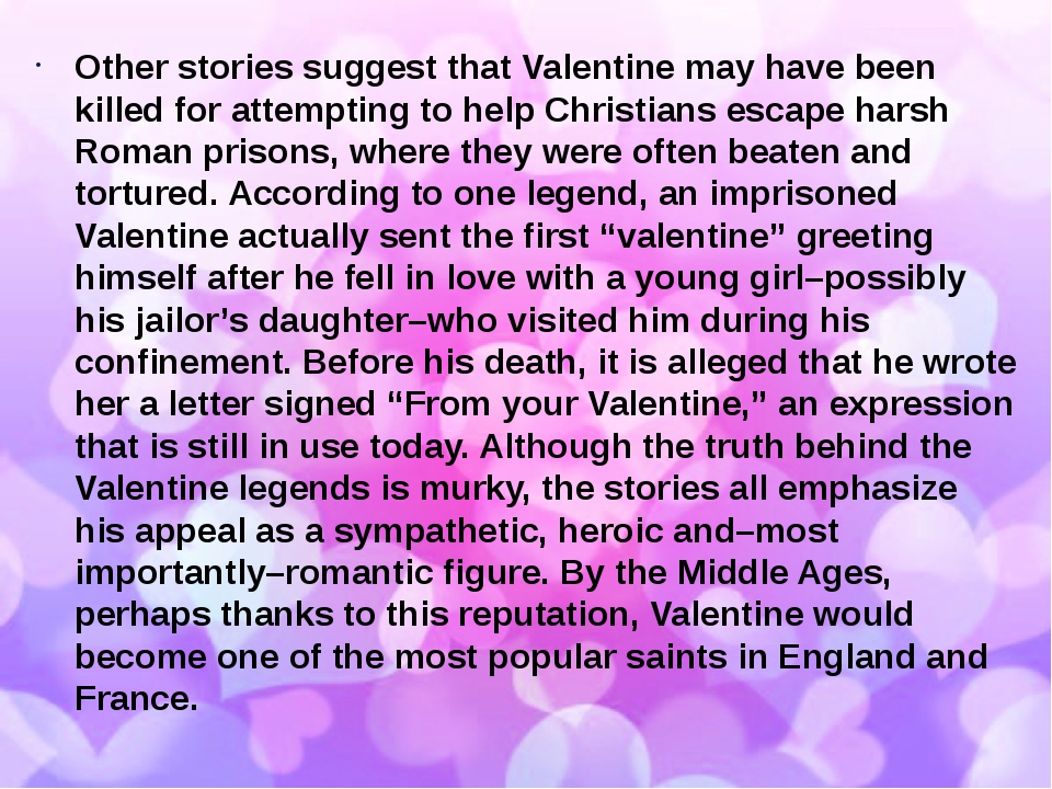 Other stories suggest that Valentine may have been killed for attempting to help Christians escape harsh Roman prisons, where they were often beate...