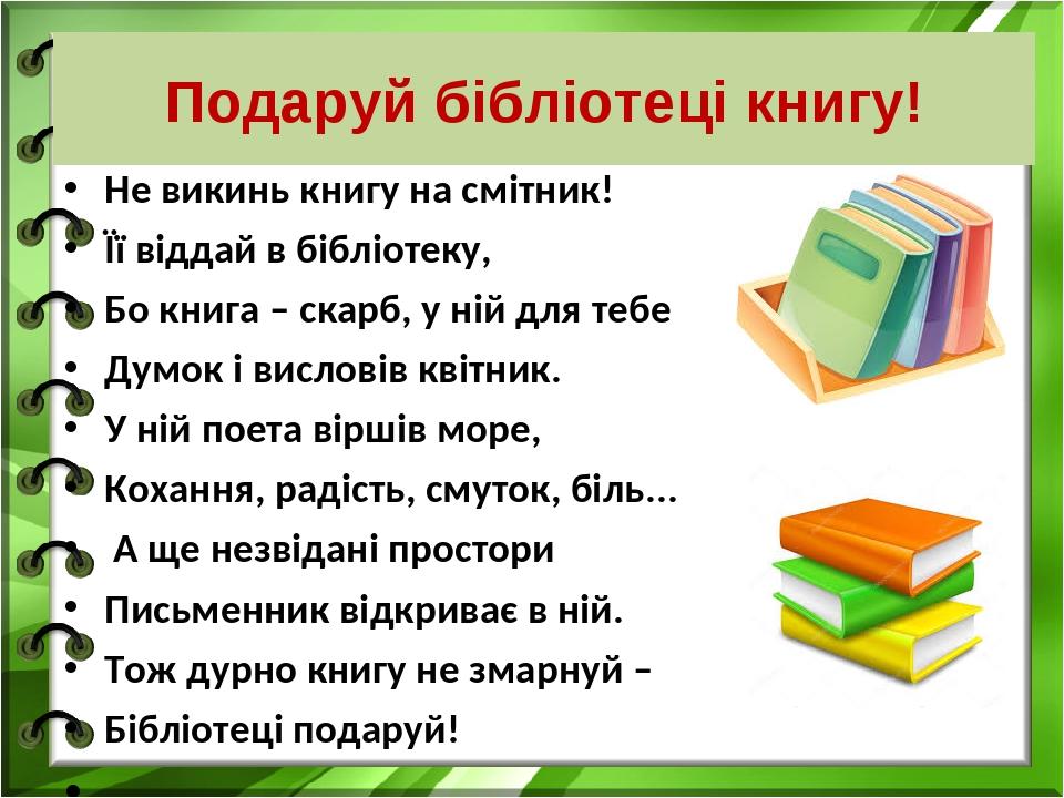 Подаруй бібліотеці книгу! Не викинь книгу на смітник! Її віддай в бібліотеку, Бо книга – скарб, у ній для тебе Думок і висловів квітник. У ній поет...