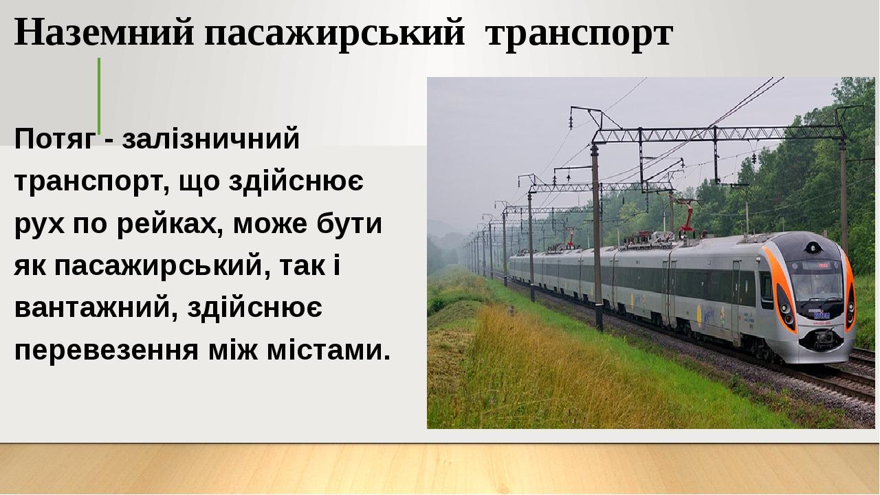 Наземний пасажирський транспорт Потяг - залізничний транспорт, що здійснює рух по рейках, може бути як пасажирський, так і вантажний, здійснює пере...