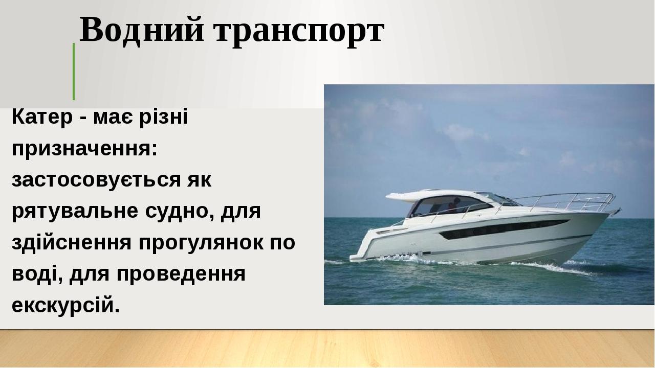 Водний транспорт Катер - має різні призначення: застосовується як рятувальне судно, для здійснення прогулянок по воді, для проведення екскурсій.