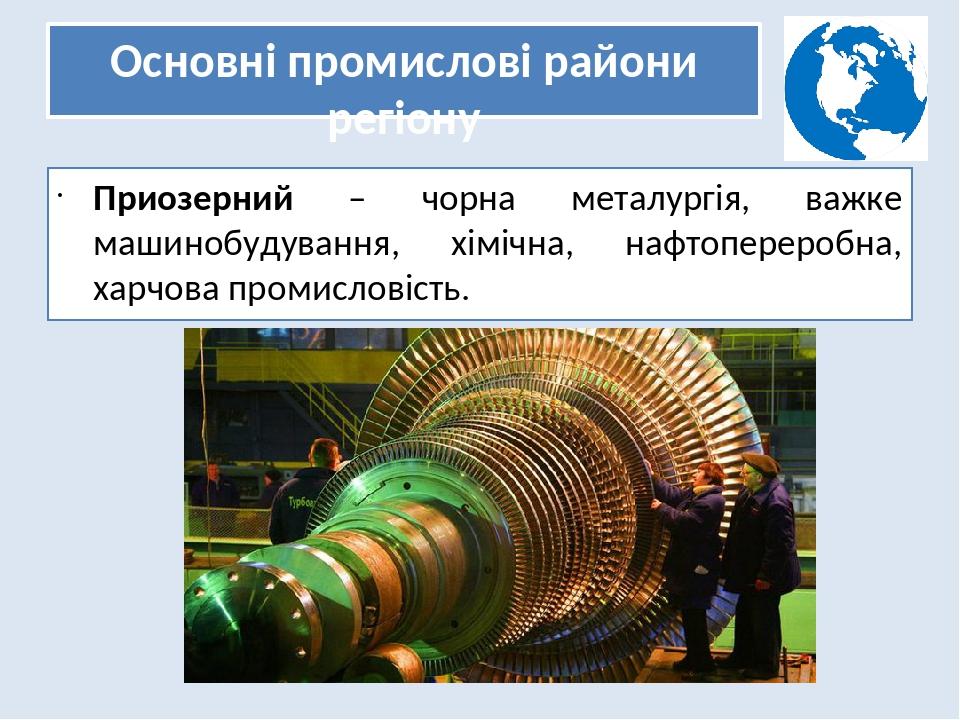 Основні промислові райони регіону Приозерний – чорна металургія, важке машинобудування, хімічна, нафтопереробна, харчова промисловість.