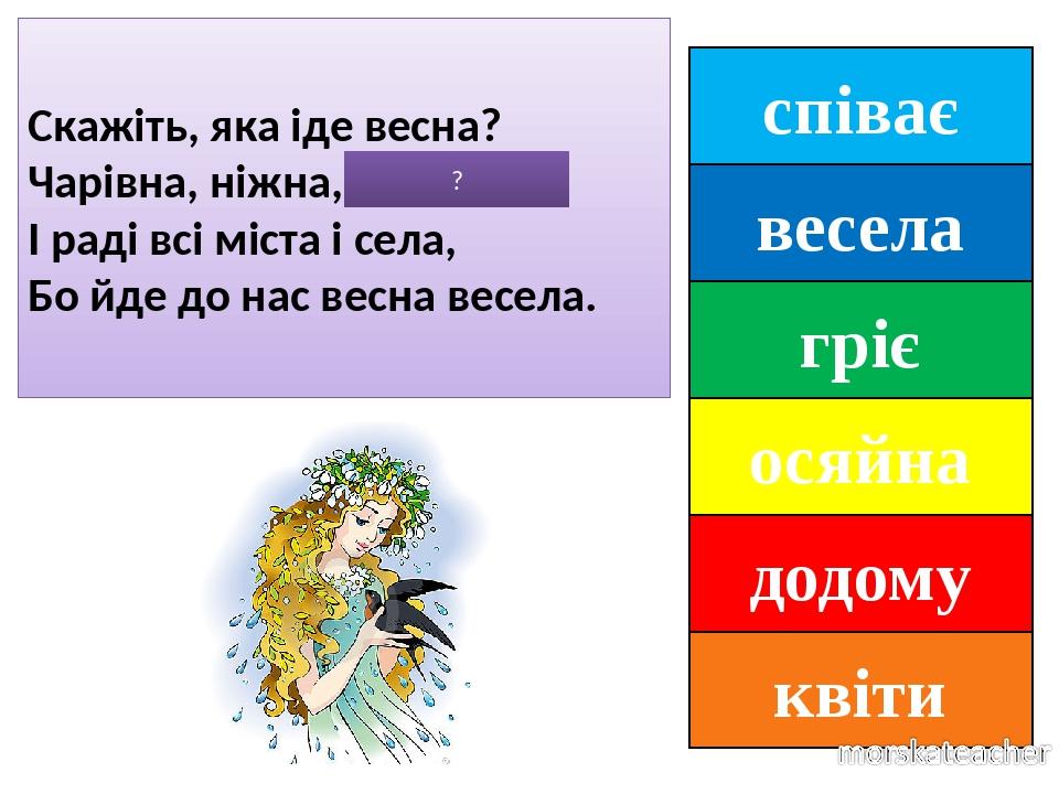 співає весела гріє осяйна додому квіти Скажіть, яка іде весна? Чарівна, ніжна, ОСЯЙНА. І раді всі міста і села, Бо йде до нас весна весела. ?