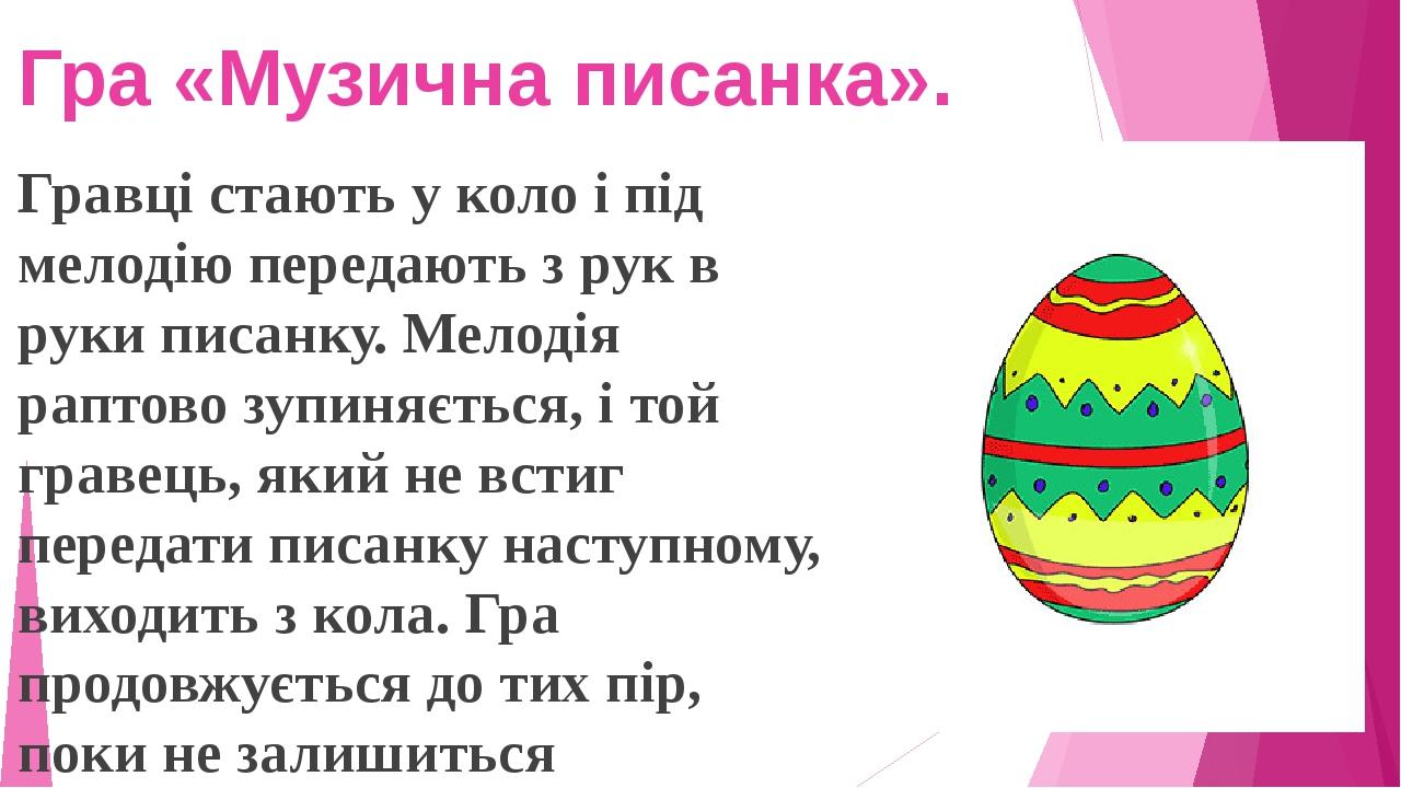Гравці стають у коло і під мелодію передають з рук в руки писанку. Мелодія раптово зупиняється, і той гравець, який не встиг передати писанку насту...