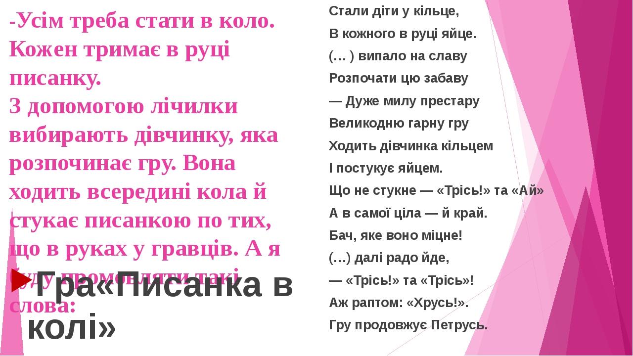 -Усім треба стати в коло. Кожен тримає в руці писанку. З допомогою лічилки вибирають дівчинку, яка розпочинає гру. Вона ходить всередині кола й сту...