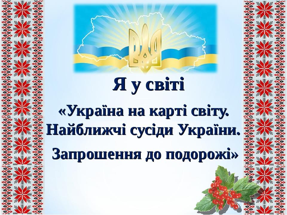 «Україна на карті світу. Найближчі сусіди України. Запрошення до подорожі» Я у світі