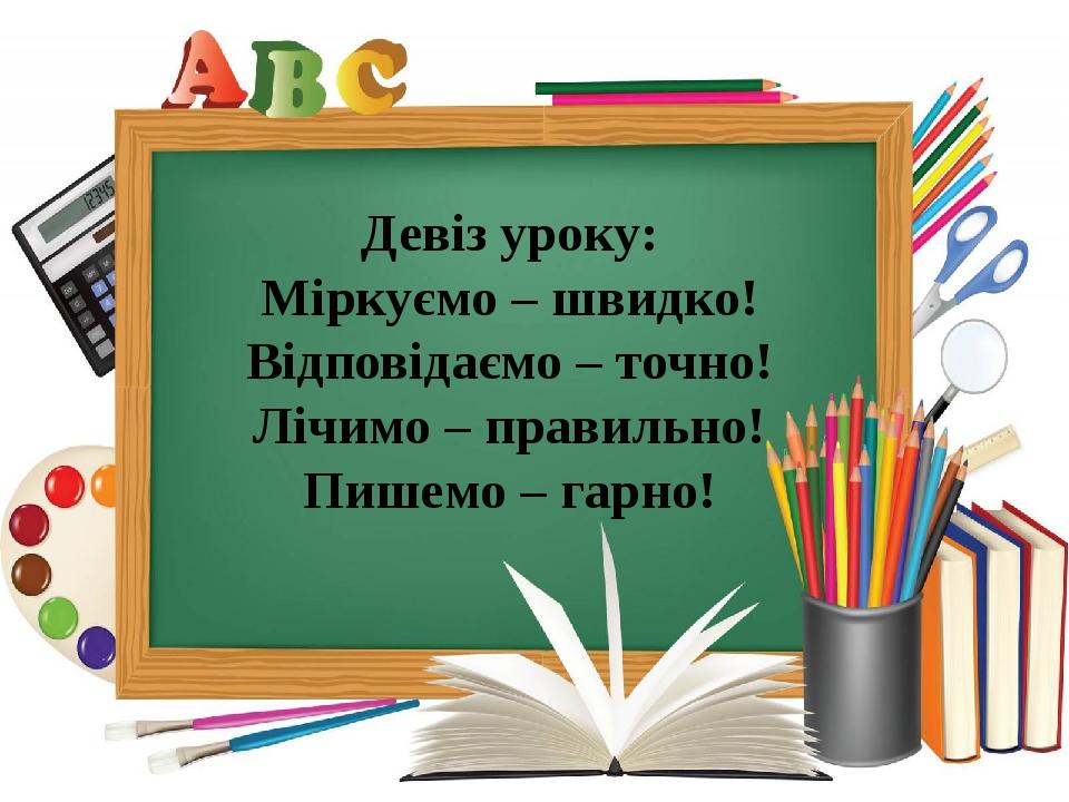 Девіз уроку: Міркуємо – швидко! Відповідаємо – точно! Лічимо – правильно! Пишемо – гарно!
