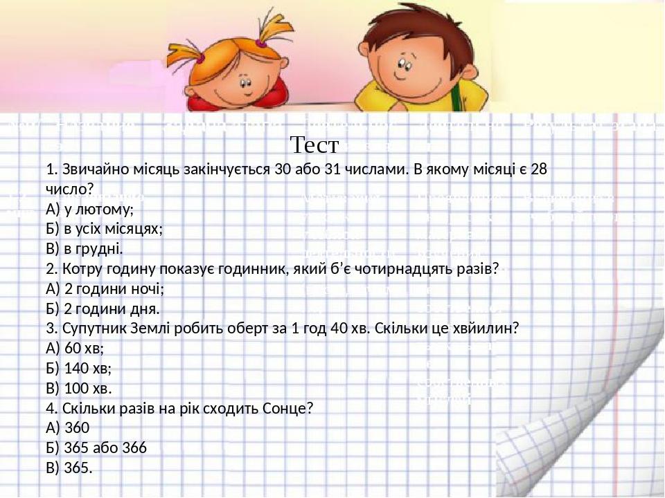 Тест 1. Звичайно місяць закінчується 30 або 31 числами. В якому місяці є 28 число? А) у лютому; Б) в усіх місяцях; В) в грудні. 2. Котру годину пок...