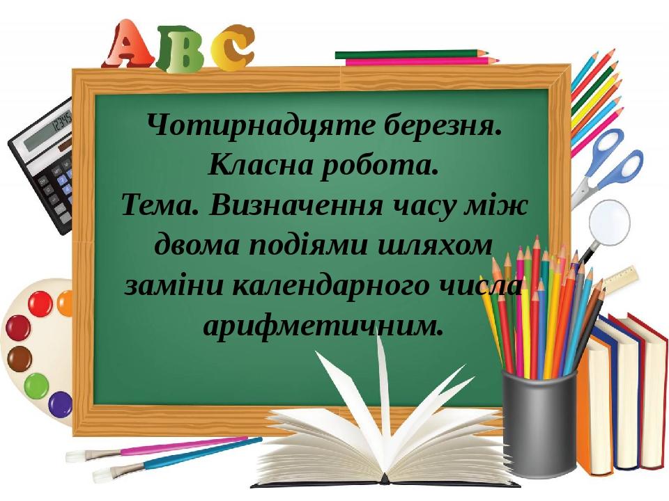Чотирнадцяте березня. Класна робота. Тема. Визначення часу між двома подіями шляхом заміни календарного числа арифметичним.